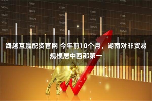 海越互赢配资官网 今年前10个月，湖南对非贸易规模居中西部第一