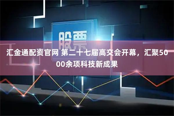 汇金通配资官网 第二十七届高交会开幕，汇聚5000余项科技新成果