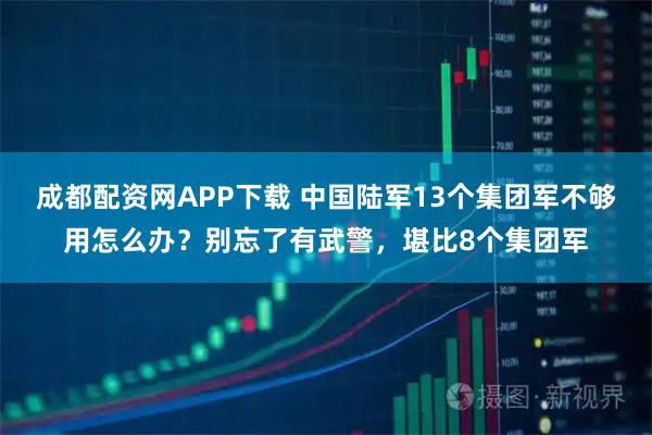 成都配资网APP下载 中国陆军13个集团军不够用怎么办？别忘了有武警，堪比8个集团军