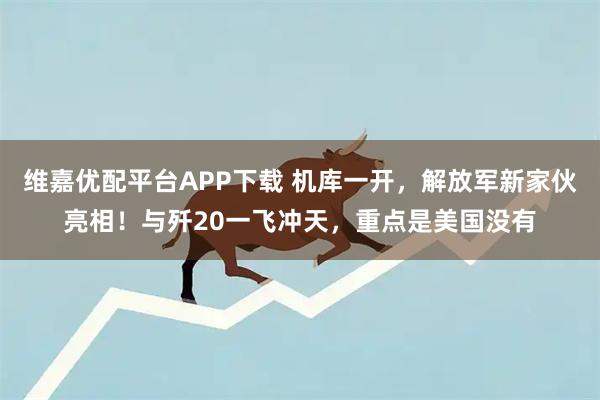 维嘉优配平台APP下载 机库一开，解放军新家伙亮相！与歼20一飞冲天，重点是美国没有