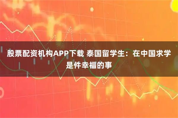 股票配资机构APP下载 泰国留学生：在中国求学是件幸福的事