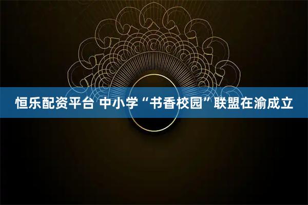 恒乐配资平台 中小学“书香校园”联盟在渝成立