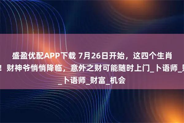 盛盈优配APP下载 7月26日开始，这四个生肖要注意了！财神爷悄悄降临，意外之财可能随时上门_卜语师_财富_机会