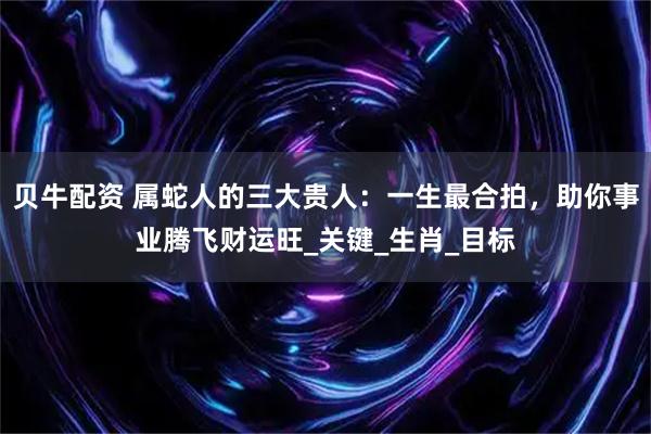 贝牛配资 属蛇人的三大贵人：一生最合拍，助你事业腾飞财运旺_关键_生肖_目标