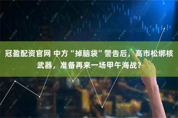 冠盈配资官网 中方“掉脑袋”警告后，高市松绑核武器，准备再来一场甲午海战？