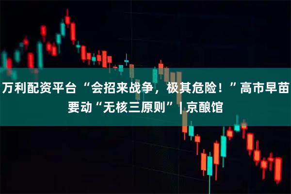 万利配资平台 “会招来战争，极其危险！”高市早苗要动“无核三原则” | 京酿馆