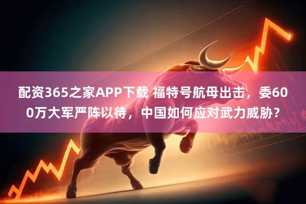配资365之家APP下载 福特号航母出击，委600万大军严阵以待，中国如何应对武力威胁？