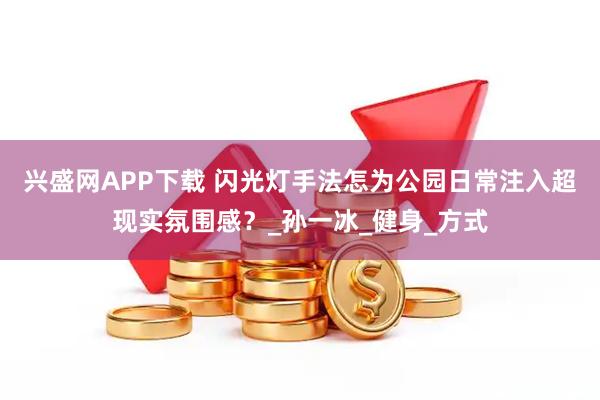 兴盛网APP下载 闪光灯手法怎为公园日常注入超现实氛围感？_孙一冰_健身_方式