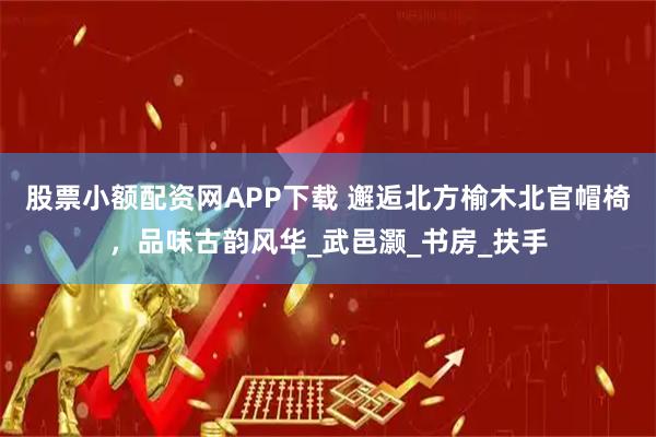 股票小额配资网APP下载 邂逅北方榆木北官帽椅，品味古韵风华_武邑灏_书房_扶手