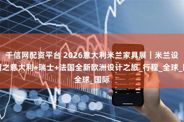 千信网配资平台 2026意大利米兰家具展｜米兰设计周之意大利+瑞士+法国全新欧洲设计之旅_行程_全球_国际