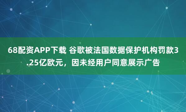 68配资APP下载 谷歌被法国数据保护机构罚款3.25亿欧元，因未经用户同意展示广告
