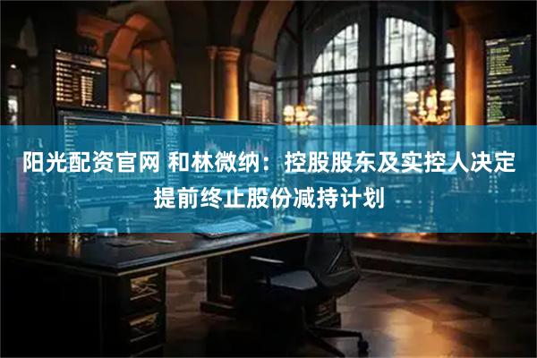 阳光配资官网 和林微纳：控股股东及实控人决定提前终止股份减持计划