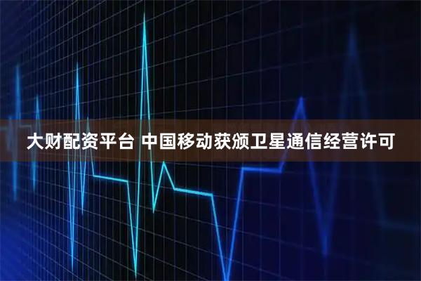 大财配资平台 中国移动获颁卫星通信经营许可