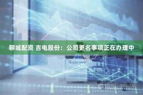 聊城配资 吉电股份：公司更名事项正在办理中