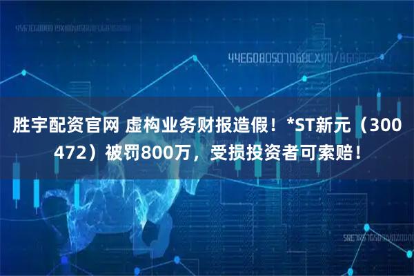 胜宇配资官网 虚构业务财报造假！*ST新元（300472）被罚800万，受损投资者可索赔！