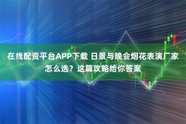 在线配资平台APP下载 日景与晚会烟花表演厂家怎么选？这篇攻略给你答案