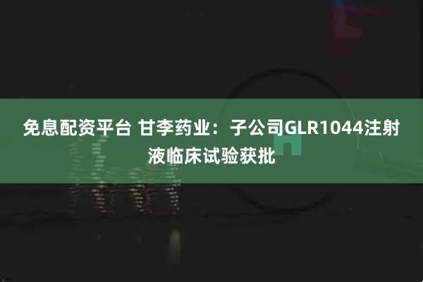 免息配资平台 甘李药业：子公司GLR1044注射液临床试验获批