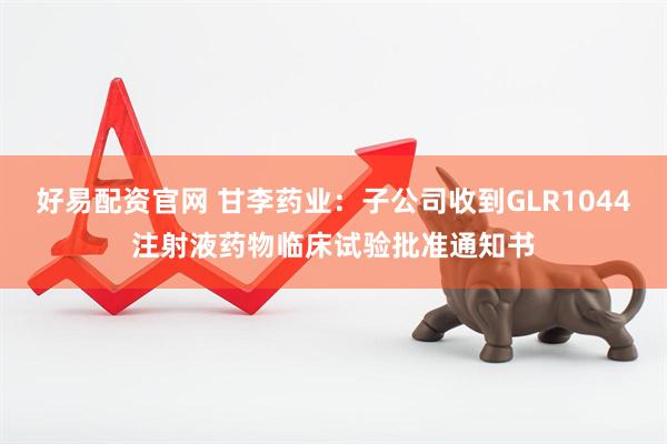 好易配资官网 甘李药业：子公司收到GLR1044注射液药物临床试验批准通知书