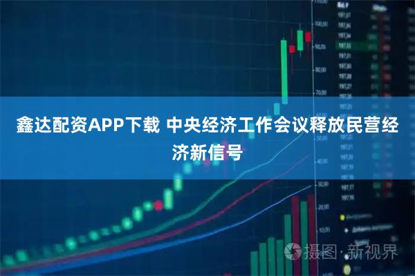 鑫达配资APP下载 中央经济工作会议释放民营经济新信号