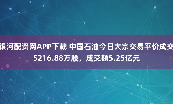 银河配资网APP下载 中国石油今日大宗交易平价成交5216.88万股，成交额5.25亿元