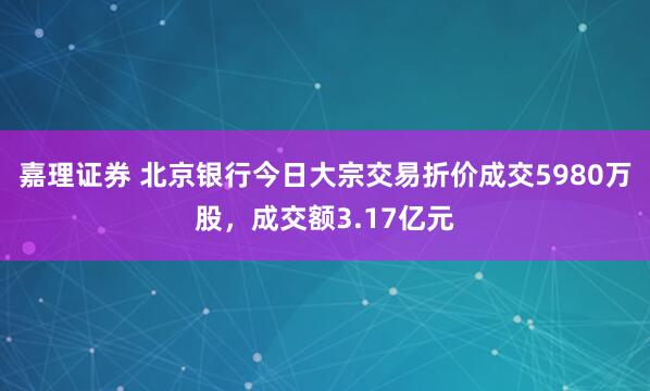 嘉理证券 北京银行今日大宗交易折价成交5980万股，成交额3.17亿元