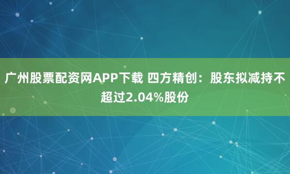 广州股票配资网APP下载 四方精创：股东拟减持不超过2.04%股份