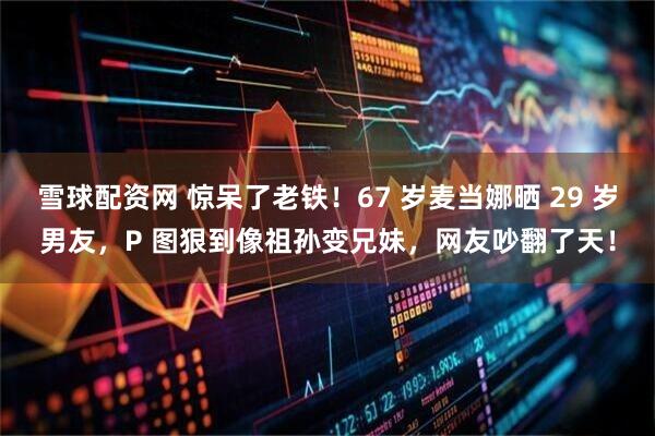 雪球配资网 惊呆了老铁！67 岁麦当娜晒 29 岁男友，P 图狠到像祖孙变兄妹，网友吵翻了天！