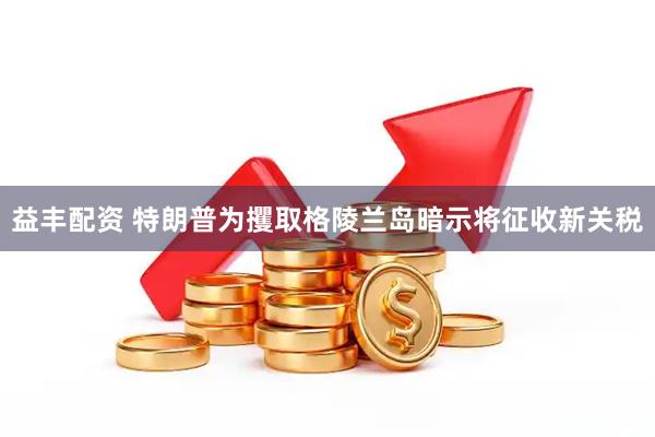 益丰配资 特朗普为攫取格陵兰岛暗示将征收新关税