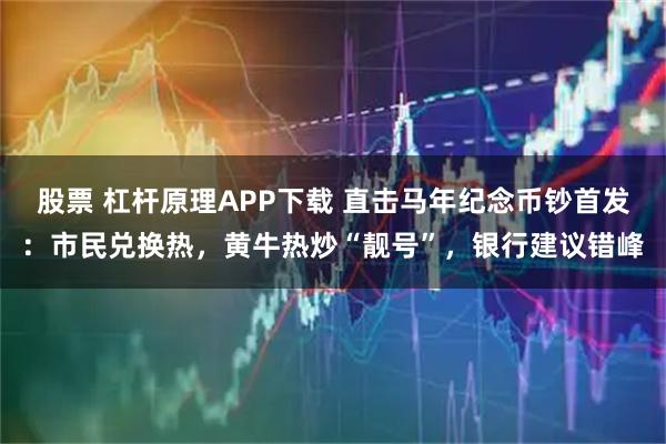 股票 杠杆原理APP下载 直击马年纪念币钞首发：市民兑换热，黄牛热炒“靓号”，银行建议错峰