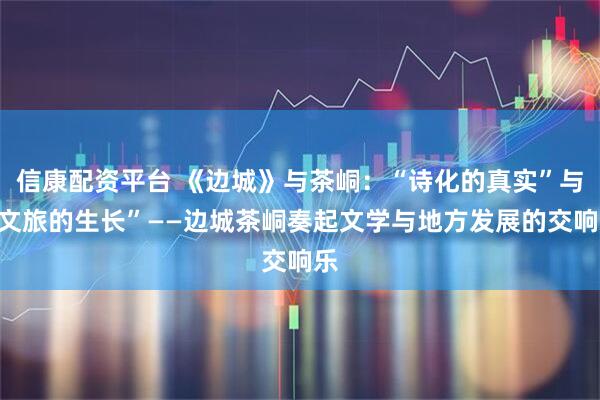 信康配资平台 《边城》与茶峒：“诗化的真实”与“文旅的生长”——边城茶峒奏起文学与地方发展的交响乐