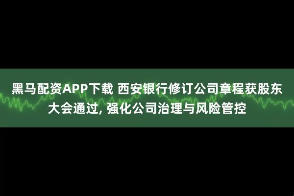 黑马配资APP下载 西安银行修订公司章程获股东大会通过, 强化公司治理与风险管控