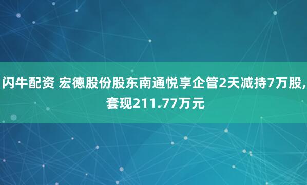 闪牛配资 宏德股份股东南通悦享企管2天减持7万股, 套现211.77万元