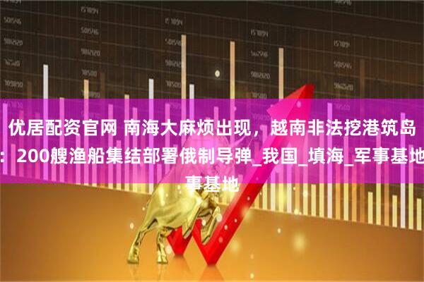 优居配资官网 南海大麻烦出现，越南非法挖港筑岛：200艘渔船集结部署俄制导弹_我国_填海_军事基地