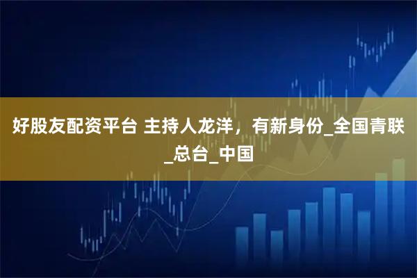 好股友配资平台 主持人龙洋,有新身份_全国青联_总台_中国