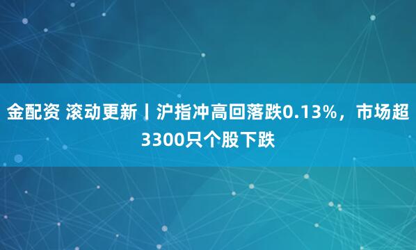金配资 滚动更新丨沪指冲高回落跌0.13%，市场超3300只个股下跌