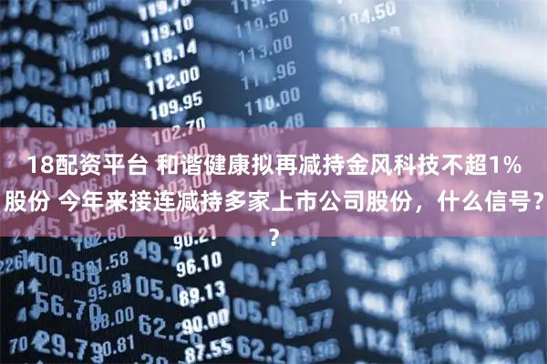 18配资平台 和谐健康拟再减持金风科技不超1%股份 今年来接连减持多家上市公司股份，什么信号？