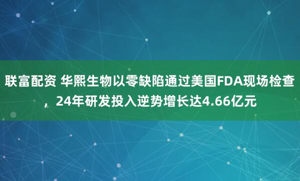 联富配资 华熙生物以零缺陷通过美国FDA现场检查，24年研发投入逆势增长达4.66亿元