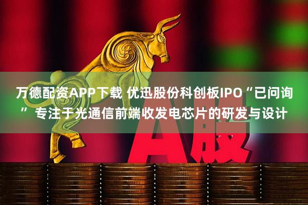 万德配资APP下载 优迅股份科创板IPO“已问询” 专注于光通信前端收发电芯片的研发与设计