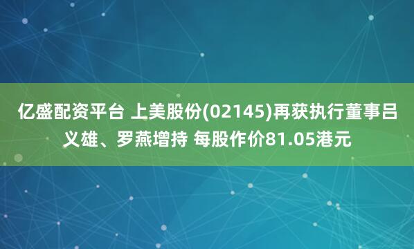 亿盛配资平台 上美股份(02145)再获执行董事吕义雄、罗燕增持 每股作价81.05港元