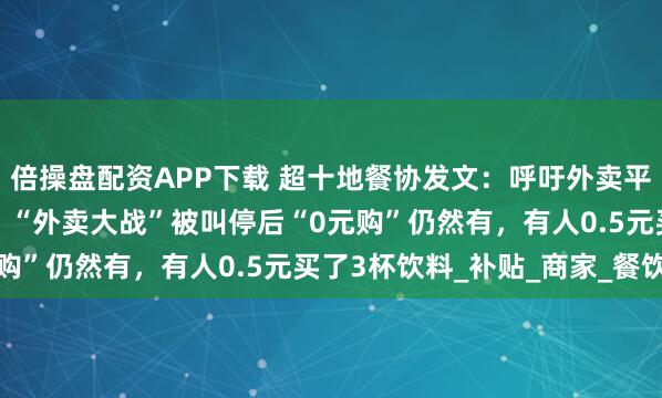 倍操盘配资APP下载 超十地餐协发文：呼吁外卖平台停止“内卷式”竞争；“外卖大战”被叫停后“0元购”仍然有，有人0.5元买了3杯饮料_补贴_商家_餐饮