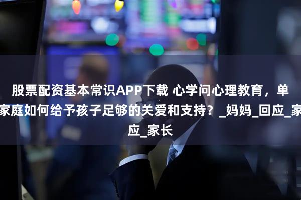 股票配资基本常识APP下载 心学问心理教育，单亲家庭如何给予孩子足够的关爱和支持？_妈妈_回应_家长