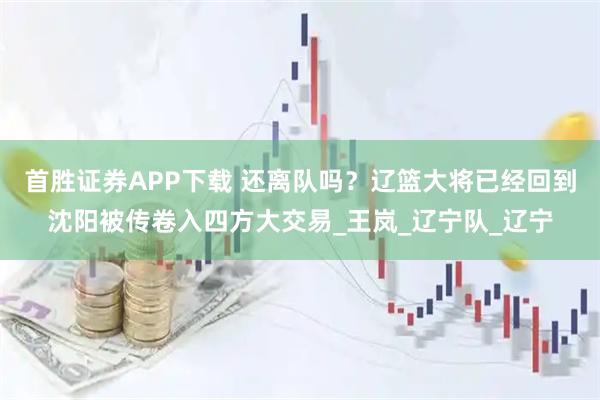 首胜证券APP下载 还离队吗？辽篮大将已经回到沈阳被传卷入四方大交易_王岚_辽宁队_辽宁