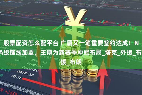 股票配资怎么配平台 广厦又一笔重要签约达成！NBA级锋线加盟，王博为新赛季冲冠布局_塔克_外援_布朗