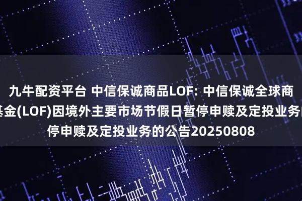 九牛配资平台 中信保诚商品LOF: 中信保诚全球商品主题证券投资基金(LOF)因境外主要市场节假日暂停申赎及定投业务的公告20250808