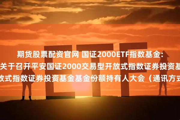 期货股票配资官网 国证2000ETF指数基金: 平安基金管理有限公司关于召开平安国证2000交易型开放式指数证券投资基金基金份额持有人大会（通讯方式）的公告