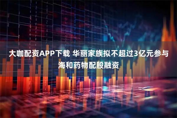 大咖配资APP下载 华丽家族拟不超过3亿元参与海和药物配股融资
