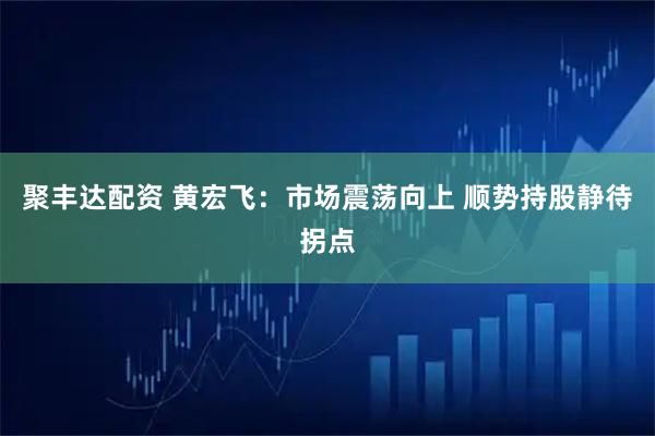 聚丰达配资 黄宏飞：市场震荡向上 顺势持股静待拐点