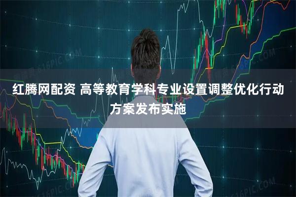 红腾网配资 高等教育学科专业设置调整优化行动方案发布实施