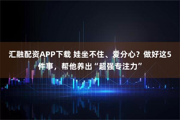 汇融配资APP下载 娃坐不住、爱分心？做好这5件事，帮他养出“超强专注力”