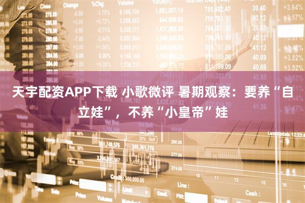 天宇配资APP下载 小歌微评 暑期观察：要养“自立娃”，不养“小皇帝”娃